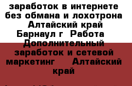 заработок в интернете без обмана и лохотрона - Алтайский край, Барнаул г. Работа » Дополнительный заработок и сетевой маркетинг   . Алтайский край